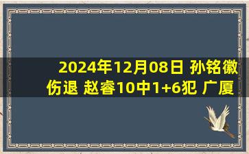 2024年12月08日 孙铭徽伤退 赵睿10中1+6犯 广厦24分逆转终结新疆8连胜